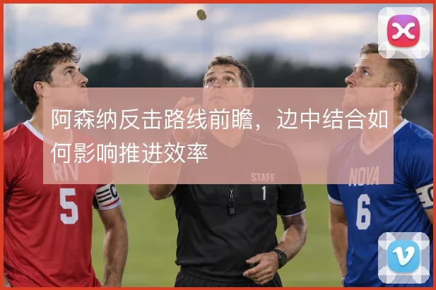 阿森纳反击路线前瞻,边中结合如何影响推进效率