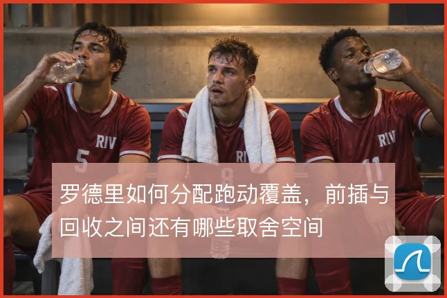 罗德里如何分配跑动覆盖，前插与回收之间还有哪些取舍空间