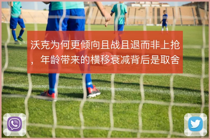沃克为何更倾向且战且退而非上抢，年龄带来的横移衰减背后是取舍