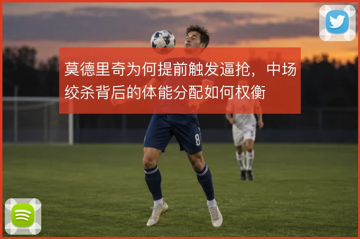 莫德里奇为何提前触发逼抢,中场绞杀背后的体能分配如何权衡