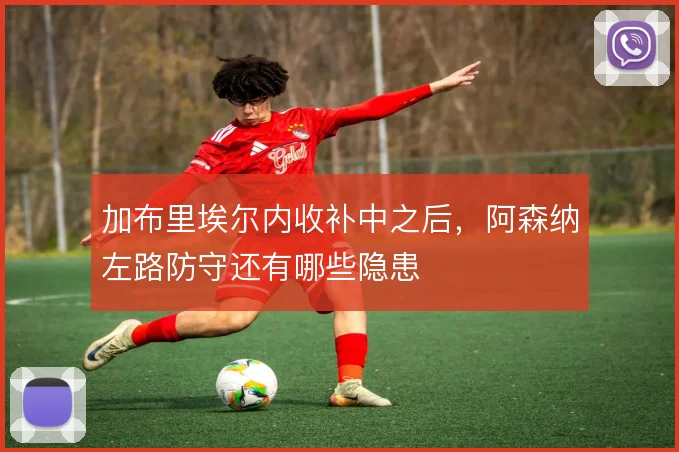 加布里埃尔内收补中之后,阿森纳左路防守还有哪些隐患