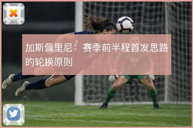 加斯佩里尼:赛季前半程首发思路的轮换原则