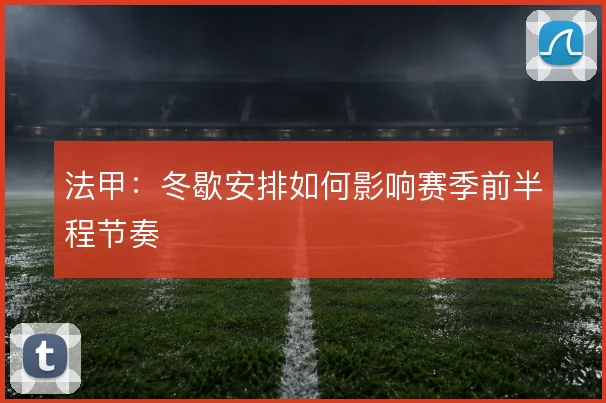 法甲：冬歇安排如何影响赛季前半程节奏