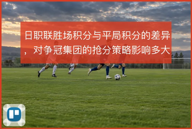 日职联胜场积分与平局积分的差异，对争冠集团的抢分策略影响多大
