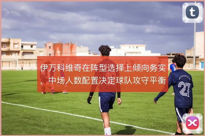 伊万科维奇在阵型选择上倾向务实,中场人数配置决定球队攻守平衡