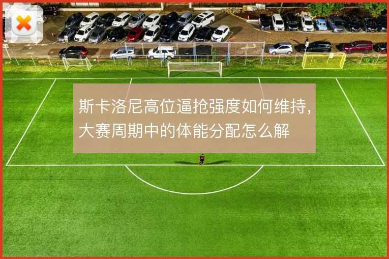斯卡洛尼高位逼抢强度如何维持,大赛周期中的体能分配怎么解
