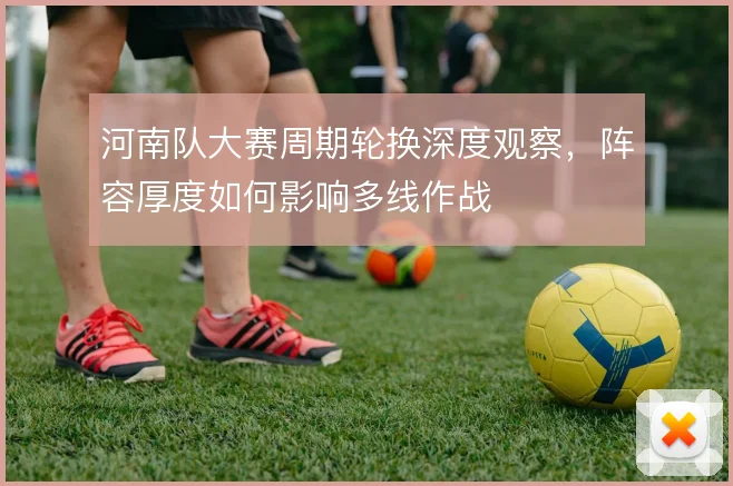 河南队大赛周期轮换深度观察,阵容厚度如何影响多线作战