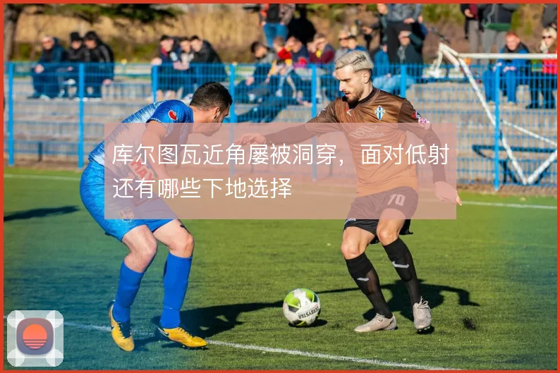 库尔图瓦近角屡被洞穿,面对低射还有哪些下地选择