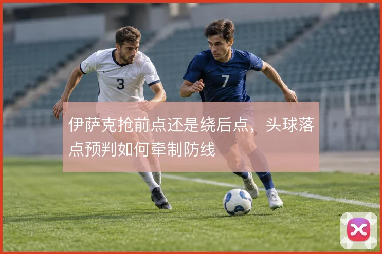 伊萨克抢前点还是绕后点，头球落点预判如何牵制防线