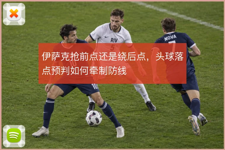 伊萨克抢前点还是绕后点，头球落点预判如何牵制防线