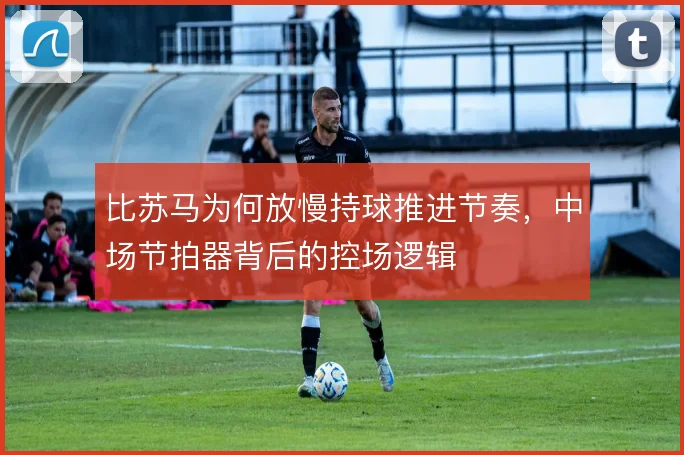 比苏马为何放慢持球推进节奏,中场节拍器背后的控场逻辑