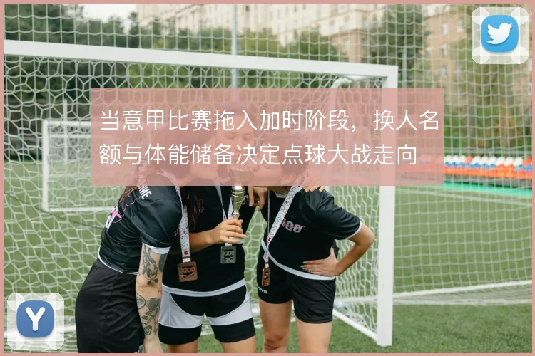 当意甲比赛拖入加时阶段,换人名额与体能储备决定点球大战走向