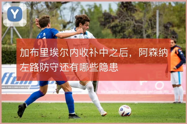 加布里埃尔内收补中之后,阿森纳左路防守还有哪些隐患