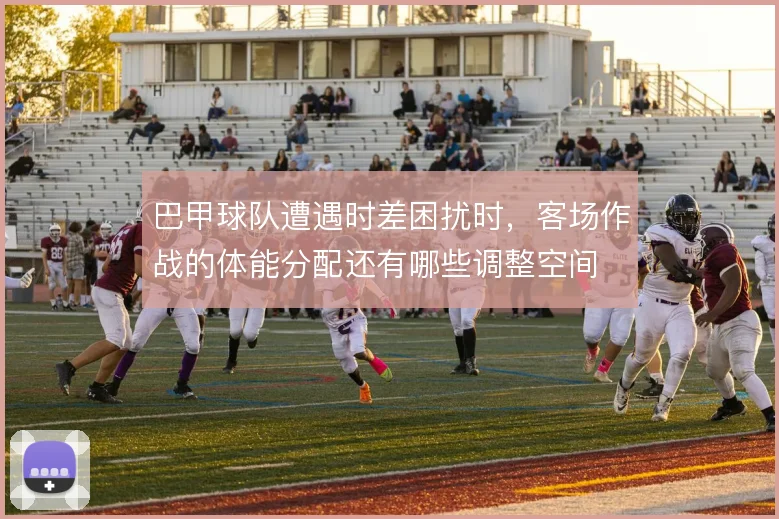 巴甲球队遭遇时差困扰时，客场作战的体能分配还有哪些调整空间