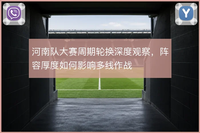 河南队大赛周期轮换深度观察,阵容厚度如何影响多线作战