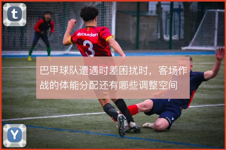 巴甲球队遭遇时差困扰时，客场作战的体能分配还有哪些调整空间