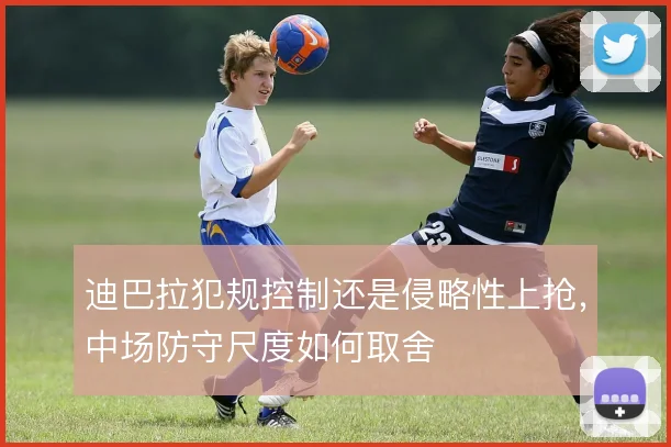 迪巴拉犯规控制还是侵略性上抢,中场防守尺度如何取舍
